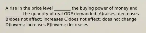 A rise in the price level ________ the buying power of money and ________ the quantity of real GDP demanded. A)raises; decreases B)does not affect; increases C)does not affect; does not change D)lowers; increases E)lowers; decreases