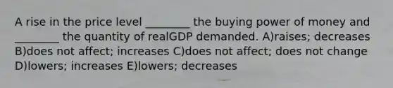 A rise in the price level ________ the buying power of money and ________ the quantity of realGDP demanded. A)raises; decreases B)does not affect; increases C)does not affect; does not change D)lowers; increases E)lowers; decreases