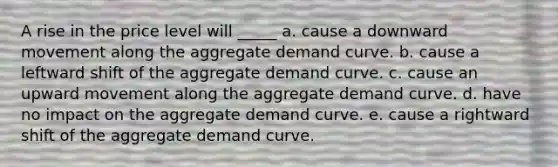 A rise in the price level will _____ a. cause a downward movement along the aggregate demand curve. b. cause a leftward shift of the aggregate demand curve. c. cause an upward movement along the aggregate demand curve. d. have no impact on the aggregate demand curve. e. cause a rightward shift of the aggregate demand curve.