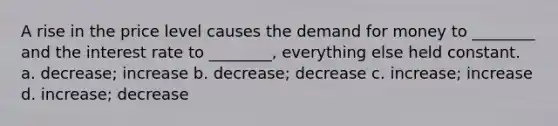 A rise in the price level causes the demand for money to ________ and the interest rate to ________, everything else held constant. a. decrease; increase b. decrease; decrease c. increase; increase d. increase; decrease