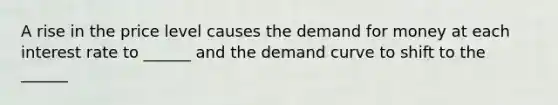 A rise in the price level causes <a href='https://www.questionai.com/knowledge/klIDlybqd8-the-demand-for-money' class='anchor-knowledge'>the demand for money</a> at each interest rate to ______ and the demand curve to shift to the ______