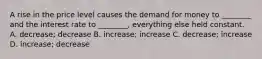 A rise in the price level causes the demand for money to​ ________ and the interest rate to​ ________, everything else held constant. A. ​decrease; decrease B. ​increase; increase C. ​decrease; increase D. ​increase; decrease