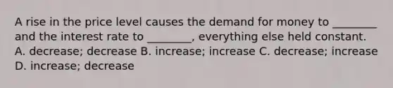 A rise in the price level causes the demand for money to​ ________ and the interest rate to​ ________, everything else held constant. A. ​decrease; decrease B. ​increase; increase C. ​decrease; increase D. ​increase; decrease