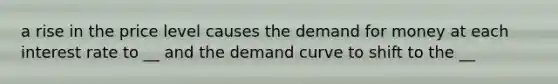 a rise in the price level causes the demand for money at each interest rate to __ and the demand curve to shift to the __