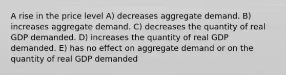 A rise in the price level A) decreases aggregate demand. B) increases aggregate demand. C) decreases the quantity of real GDP demanded. D) increases the quantity of real GDP demanded. E) has no effect on aggregate demand or on the quantity of real GDP demanded