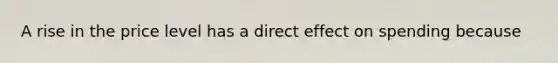 A rise in the price level has a direct effect on spending because
