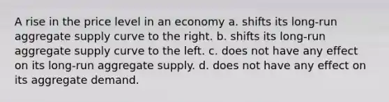 A rise in the price level in an economy a. shifts its long-run aggregate supply curve to the right. b. shifts its long-run aggregate supply curve to the left. c. does not have any effect on its long-run aggregate supply. d. does not have any effect on its aggregate demand.