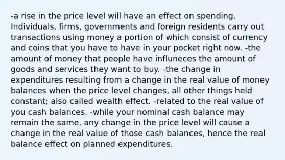 -a rise in the price level will have an effect on spending. Individuals, firms, governments and foreign residents carry out transactions using money a portion of which consist of currency and coins that you have to have in your pocket right now. -the amount of money that people have influneces the amount of goods and services they want to buy. -the change in expenditures resulting from a change in the real value of money balances when the price level changes, all other things held constant; also called wealth effect. -related to the real value of you cash balances. -while your nominal cash balance may remain the same, any change in the price level will cause a change in the real value of those cash balances, hence the real balance effect on planned expenditures.