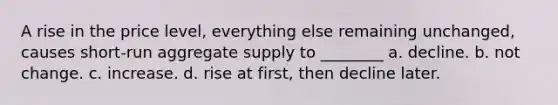 A rise in the price level, everything else remaining unchanged, causes short-run aggregate supply to ________ a. decline. b. not change. c. increase. d. rise at first, then decline later.