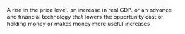 A rise in the price level, an increase in real GDP, or an advance and financial technology that lowers the opportunity cost of holding money or makes money more useful increases