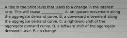 A rise in the price level that leads to a change in the interest rate. This will cause ____________. A. an upward movement along the aggregate demand curve. B. a downward movement along the aggregate demand curve. C. a rightward shift of the aggregate demand curve. D. a leftward shift of the aggregate demand curve. E. no change