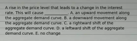 A rise in the price level that leads to a change in the interest rate. This will cause ____________. A. an upward movement along the aggregate demand curve. B. a downward movement along the aggregate demand curve. C. a rightward shift of the aggregate demand curve. D. a leftward shift of the aggregate demand curve. E. no change