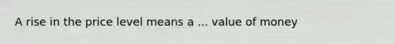 A rise in the price level means a ... value of money