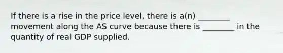 If there is a rise in the price​ level, there is​ a(n) ________ movement along the AS curve because there is​ ________ in the quantity of real GDP supplied.