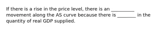 If there is a rise in the price level, there is an __________ movement along the AS curve because there is ________ in the quantity of real GDP supplied.