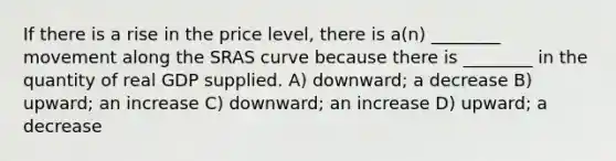 If there is a rise in the price level, there is a(n) ________ movement along the SRAS curve because there is ________ in the quantity of real GDP supplied. A) downward; a decrease B) upward; an increase C) downward; an increase D) upward; a decrease