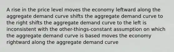 A rise in the price level moves the economy leftward along the aggregate demand curve shifts the aggregate demand curve to the right shifts the aggregate demand curve to the left is inconsistent with the other-things-constant assumption on which the aggregate demand curve is based moves the economy rightward along the aggregate demand curve