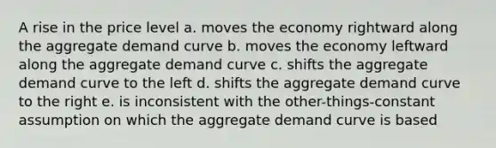 A rise in the price level a. moves the economy rightward along the aggregate demand curve b. moves the economy leftward along the aggregate demand curve c. shifts the aggregate demand curve to the left d. shifts the aggregate demand curve to the right e. is inconsistent with the other-things-constant assumption on which the aggregate demand curve is based