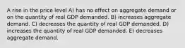 A rise in the price level A) has no effect on aggregate demand or on the quantity of real GDP demanded. B) increases aggregate demand. C) decreases the quantity of real GDP demanded. D) increases the quantity of real GDP demanded. E) decreases aggregate demand.