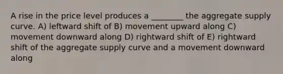 A rise in the price level produces a ________ the aggregate supply curve. A) leftward shift of B) movement upward along C) movement downward along D) rightward shift of E) rightward shift of the aggregate supply curve and a movement downward along