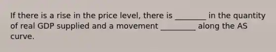If there is a rise in the price level, there is ________ in the quantity of real GDP supplied and a movement _________ along the AS curve.