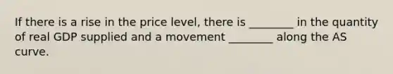 If there is a rise in the price level, there is ________ in the quantity of real GDP supplied and a movement ________ along the AS curve.