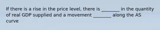 If there is a rise in the price level, there is ________ in the quantity of real GDP supplied and a movement ________ along the AS curve