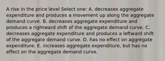 A rise in the price level Select one: A. decreases aggregate expenditure and produces a movement up along the aggregate demand curve. B. decreases aggregate expenditure and produces a rightward shift of the aggregate demand curve. C. decreases aggregate expenditure and produces a leftward shift of the aggregate demand curve. D. has no effect on aggregate expenditure. E. increases aggregate expenditure, but has no effect on the aggregate demand curve.