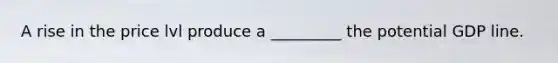 A rise in the price lvl produce a _________ the potential GDP line.