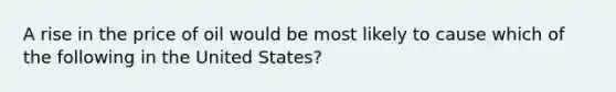 A rise in the price of oil would be most likely to cause which of the following in the United States?