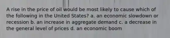 A rise in the price of oil would be most likely to cause which of the following in the United States? a. an economic slowdown or recession b. an increase in aggregate demand c. a decrease in the general level of prices d. an economic boom