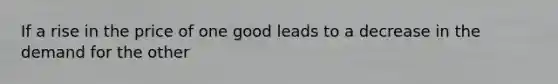 If a rise in the price of one good leads to a decrease in the demand for the other