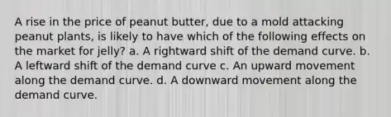 A rise in the price of peanut butter, due to a mold attacking peanut plants, is likely to have which of the following effects on the market for jelly? a. A rightward shift of the demand curve. b. A leftward shift of the demand curve c. An upward movement along the demand curve. d. A downward movement along the demand curve.