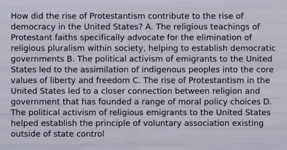 How did the rise of Protestantism contribute to the rise of democracy in the United States? A. The religious teachings of Protestant faiths specifically advocate for the elimination of religious pluralism within society, helping to establish democratic governments B. The political activism of emigrants to the United States led to the assimilation of indigenous peoples into the core values of liberty and freedom C. The rise of Protestantism in the United States led to a closer connection between religion and government that has founded a range of moral policy choices D. The political activism of religious emigrants to the United States helped establish the principle of voluntary association existing outside of state control