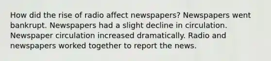 How did the rise of radio affect newspapers? Newspapers went bankrupt. Newspapers had a slight decline in circulation. Newspaper circulation increased dramatically. Radio and newspapers worked together to report the news.