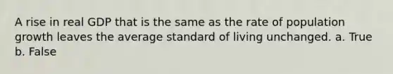 A rise in real GDP that is the same as the rate of population growth leaves the average standard of living unchanged. a. True b. False