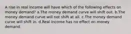 A rise in real income will have which of the following effects on money demand? a.The money demand curve will shift out. b.The money demand curve will not shift at all. c.The money demand curve will shift in. d.Real income has no effect on money demand.