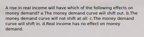 A rise in real income will have which of the following effects on money demand? a.The money demand curve will shift out. b.The money demand curve will not shift at all. c.The money demand curve will shift in. d.Real income has no effect on money demand.