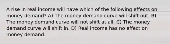 A rise in real income will have which of the following effects on money demand? A) The money demand curve will shift out. B) The money demand curve will not shift at all. C) The money demand curve will shift in. D) Real income has no effect on money demand.