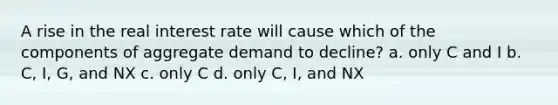 A rise in the real interest rate will cause which of the components of aggregate demand to decline? a. only C and I b. C, I, G, and NX c. only C d. only C, I, and NX