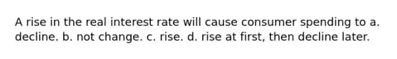 A rise in the real interest rate will cause consumer spending to a. decline. b. not change. c. rise. d. rise at first, then decline later.