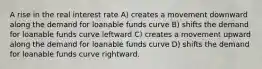 A rise in the real interest rate A) creates a movement downward along the demand for loanable funds curve B) shifts the demand for loanable funds curve leftward C) creates a movement upward along the demand for loanable funds curve D) shifts the demand for loanable funds curve rightward.