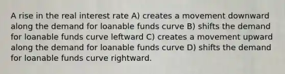 A rise in the real interest rate A) creates a movement downward along the demand for loanable funds curve B) shifts the demand for loanable funds curve leftward C) creates a movement upward along the demand for loanable funds curve D) shifts the demand for loanable funds curve rightward.