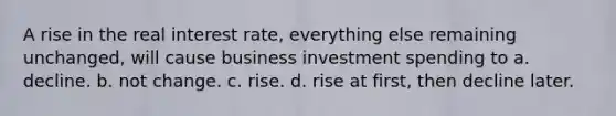 A rise in the real interest rate, everything else remaining unchanged, will cause business investment spending to a. decline. b. not change. c. rise. d. rise at first, then decline later.