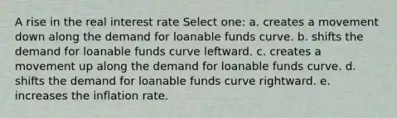 A rise in the real interest rate Select one: a. creates a movement down along the demand for loanable funds curve. b. shifts the demand for loanable funds curve leftward. c. creates a movement up along the demand for loanable funds curve. d. shifts the demand for loanable funds curve rightward. e. increases the inflation rate.