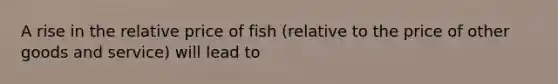 A rise in the relative price of fish (relative to the price of other goods and service) will lead to