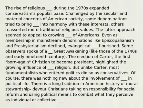 The rise of religious ___ during the 1970s expanded conservatism's popular base. Challenged by the secular and material concerns of American society, some denominations tried to bring ___ into harmony with these interests; others reasserted more traditional religious values. The latter approach seemed to appeal to growing ___ of Americans. Even as membership in mainstream denominations like Episcopalianism and Presbyterianism declined, evangelical ___ flourished. Some observers spoke of a __ Great Awakening (like those of the 1740s and early nineteenth century). The election of Carter, the first "born-again" Christian to become president, highlighted the growing influence of ___ religion. But unlike Carter, most fundamentalists who entered politics did so as conservatives. Of course, there was nothing new about the involvement of ___ in political life. There is a long tradition in American history of moral stewardship- devout Christians taking on responsibility for social reform and using political means to combat what they perceive as individual or collective ___.