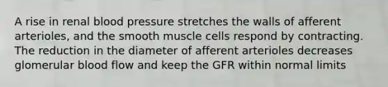 A rise in renal blood pressure stretches the walls of afferent arterioles, and the smooth muscle cells respond by contracting. The reduction in the diameter of afferent arterioles decreases glomerular blood flow and keep the GFR within normal limits