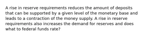 A rise in reserve requirements reduces the amount of deposits that can be supported by a given level of the monetary base and leads to a contraction of the money supply. A rise in reserve requirements also increases the demand for reserves and does what to federal funds rate?