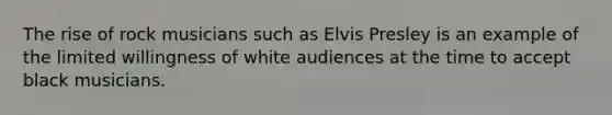 The rise of rock musicians such as Elvis Presley is an example of the limited willingness of white audiences at the time to accept black musicians.